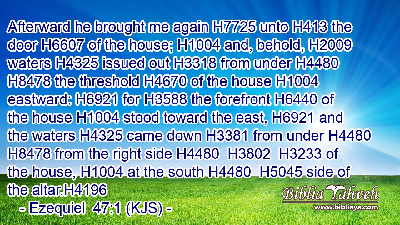 Afterward he brought me again H7725 unto H413 the door H6607 of the house; H1004 and, behold, H2009 waters H4325 issued out H3318 from under H4480  H8478 the threshold H4670 of the house H1004 eastward: H6921 for H3588 the forefront H6440 of the house H1004 stood toward the east, H6921 and the waters H4325 came down H3381 from under H4480  H8478 from the right side H4480  H3802  H3233 of the house, H1004 at the south H4480  H5045 side of the altar.H4196