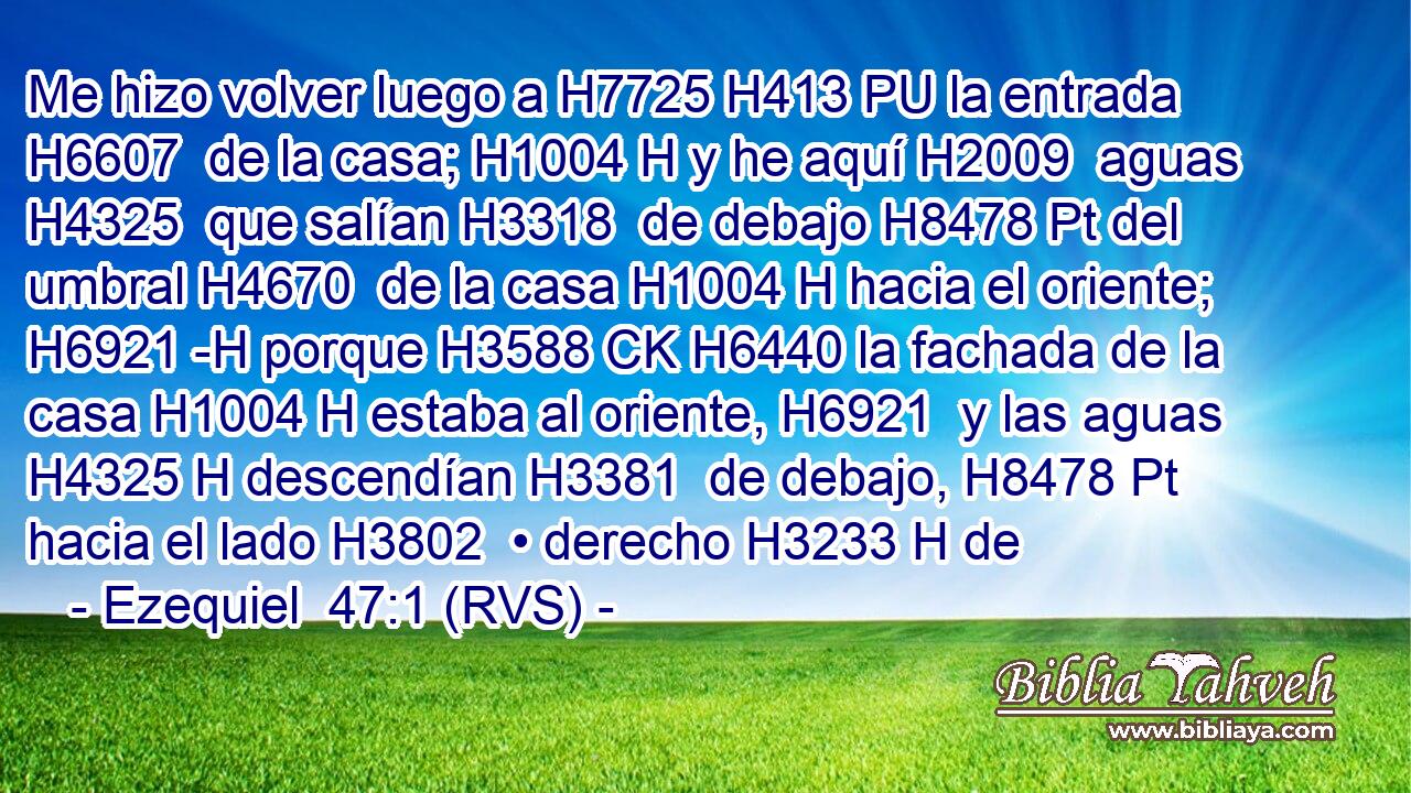 Me hizo volver luego a H7725 H413 PU la entrada H6607  de la casa; H1004 H y he aquí H2009  aguas H4325  que salían H3318  de debajo H8478 Pt del umbral H4670  de la casa H1004 H hacia el oriente; H6921 -H porque H3588 CK H6440 la fachada de la casa H1004 H estaba al oriente, H6921  y las aguas H4325 H descendían H3381  de debajo, H8478 Pt hacia el lado H3802  • derecho H3233 H de 