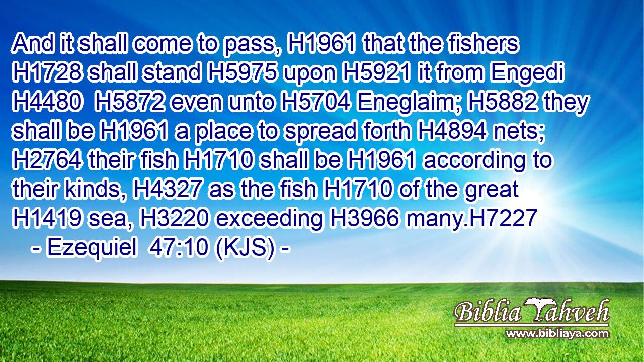 And it shall come to pass, H1961 that the fishers H1728 shall stand H5975 upon H5921 it from Engedi H4480  H5872 even unto H5704 Eneglaim; H5882 they shall be H1961 a place to spread forth H4894 nets; H2764 their fish H1710 shall be H1961 according to their kinds, H4327 as the fish H1710 of the great H1419 sea, H3220 exceeding H3966 many.H7227