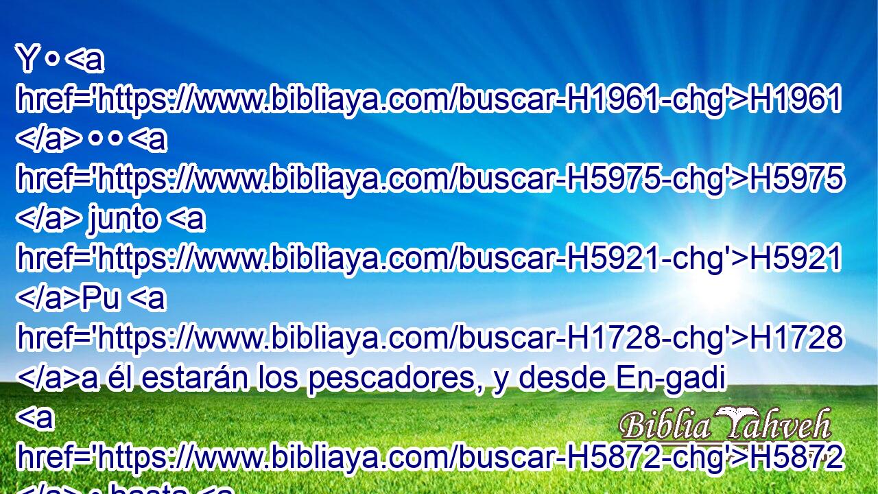 Y • H1961  • • H5975  junto H5921 Pu H1728 a él estarán los pescadores, y desde En-gadi H5872  • hasta H5704 PD En-eglaim H5882  será H1961  su tendedero H4894  de • redes; H2764 h y por sus especies H4327  serán H1961  los peces H1710  H3220 H1419 • tan numerosos H7227  H3966 como los peces H1710  del Mar Grande. 