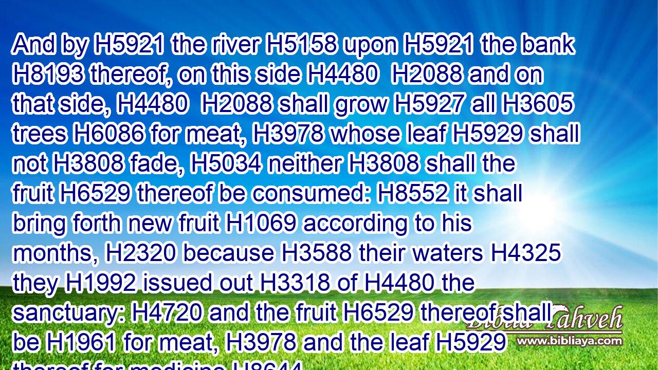 And by H5921 the river H5158 upon H5921 the bank H8193 thereof, on this side H4480  H2088 and on that side, H4480  H2088 shall grow H5927 all H3605 trees H6086 for meat, H3978 whose leaf H5929 shall not H3808 fade, H5034 neither H3808 shall the fruit H6529 thereof be consumed: H8552 it shall bring forth new fruit H1069 according to his months, H2320 because H3588 their waters H4325 they H1992 issued out H3318 of H4480 the sanctuary: H4720 and the fruit H6529 thereof shall be H1961 for meat, H3978 and the leaf H5929 thereof for medicine.H8644
