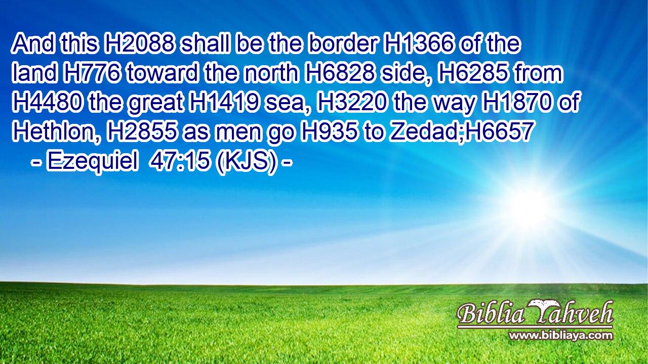 And this H2088 shall be the border H1366 of the land H776 toward the north H6828 side, H6285 from H4480 the great H1419 sea, H3220 the way H1870 of Hethlon, H2855 as men go H935 to Zedad;H6657