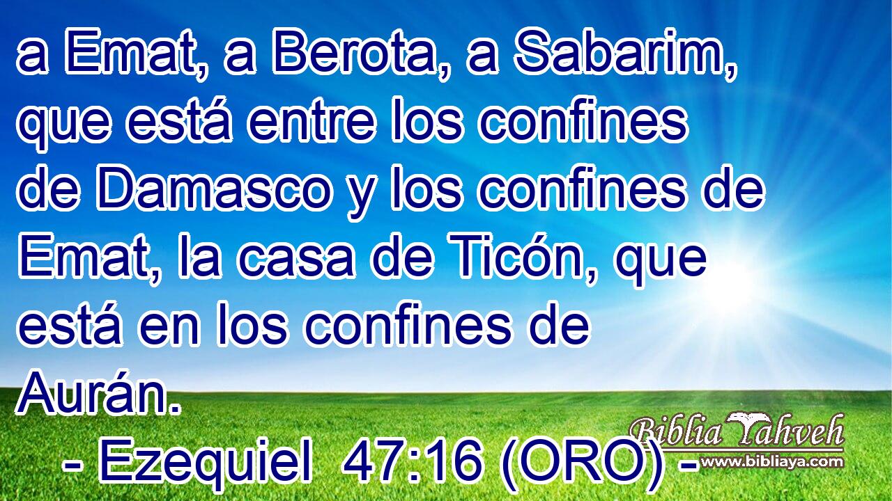  a Emat, a Berota, a Sabarim, que está entre los confines de Damasco y los confines de Emat, la casa de Ticón, que está en los confines de Aurán. 