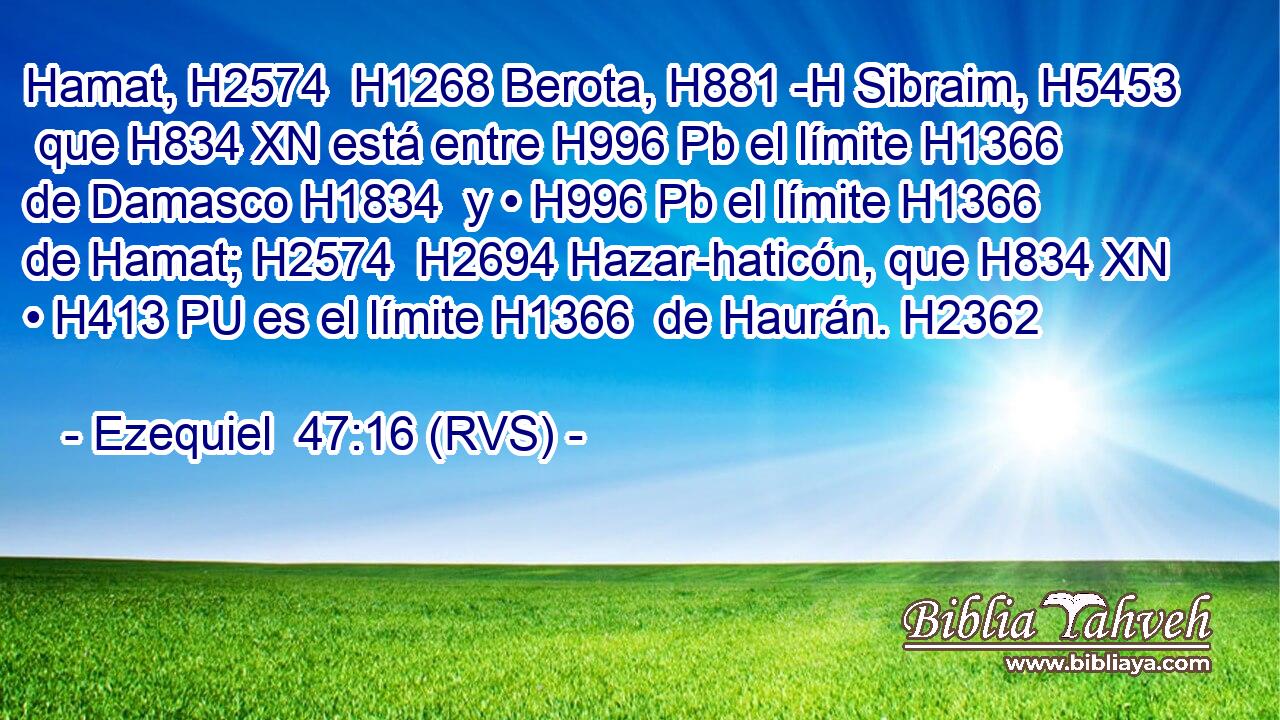 Hamat, H2574  H1268 Berota, H881 -H Sibraim, H5453  que H834 XN está entre H996 Pb el límite H1366  de Damasco H1834  y • H996 Pb el límite H1366  de Hamat; H2574  H2694 Hazar-haticón, que H834 XN • H413 PU es el límite H1366  de Haurán. H2362  