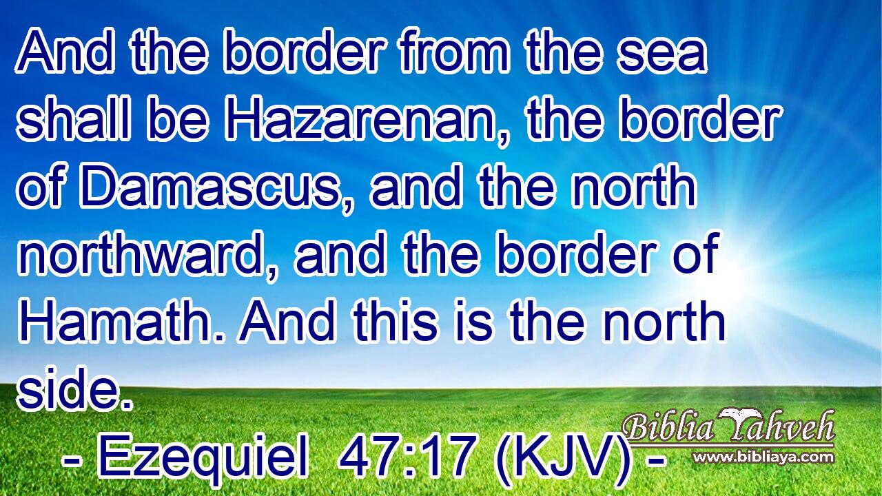 And the border from the sea shall be Hazarenan, the border of Damascus, and the north northward, and the border of Hamath. And this is the north side.