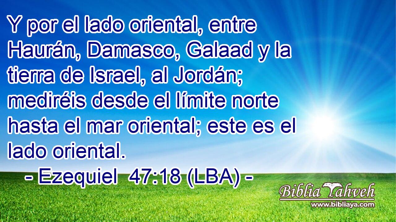 Y por el lado oriental, entre Haurán, Damasco, Galaad y la tierra de Israel, al Jordán; mediréis desde el límite norte hasta el mar oriental; este es el lado oriental.