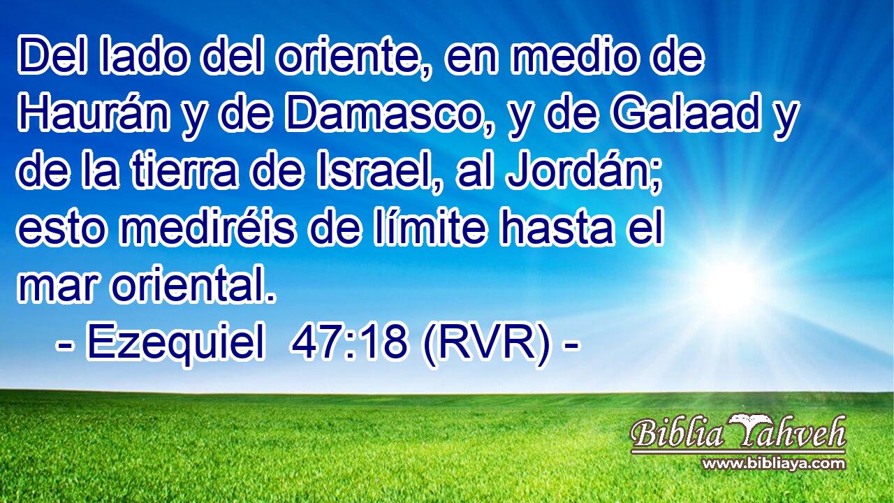 Del lado del oriente, en medio de Haurán y de Damasco, y de Galaad y de la tierra de Israel, al Jordán; esto mediréis de límite hasta el mar oriental.