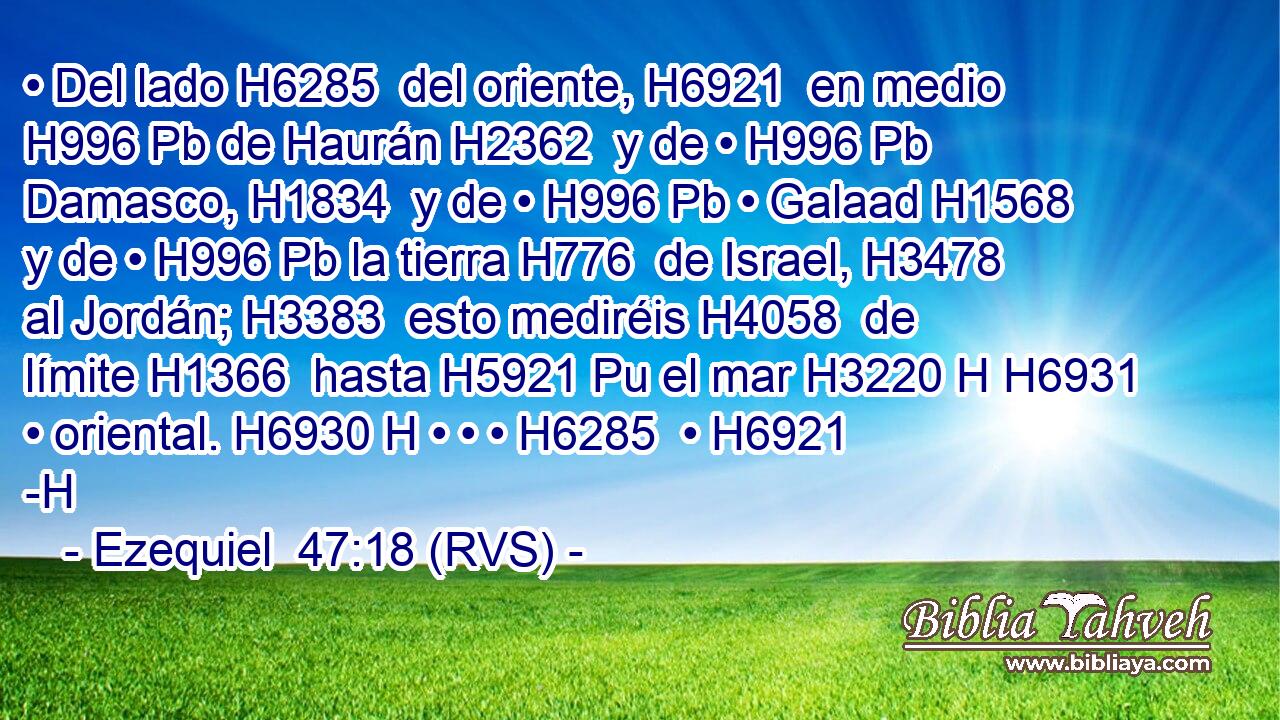 • Del lado H6285  del oriente, H6921  en medio H996 Pb de Haurán H2362  y de • H996 Pb Damasco, H1834  y de • H996 Pb • Galaad H1568  y de • H996 Pb la tierra H776  de Israel, H3478  al Jordán; H3383  esto mediréis H4058  de límite H1366  hasta H5921 Pu el mar H3220 H H6931 • oriental. H6930 H • • • H6285  • H6921 -H 