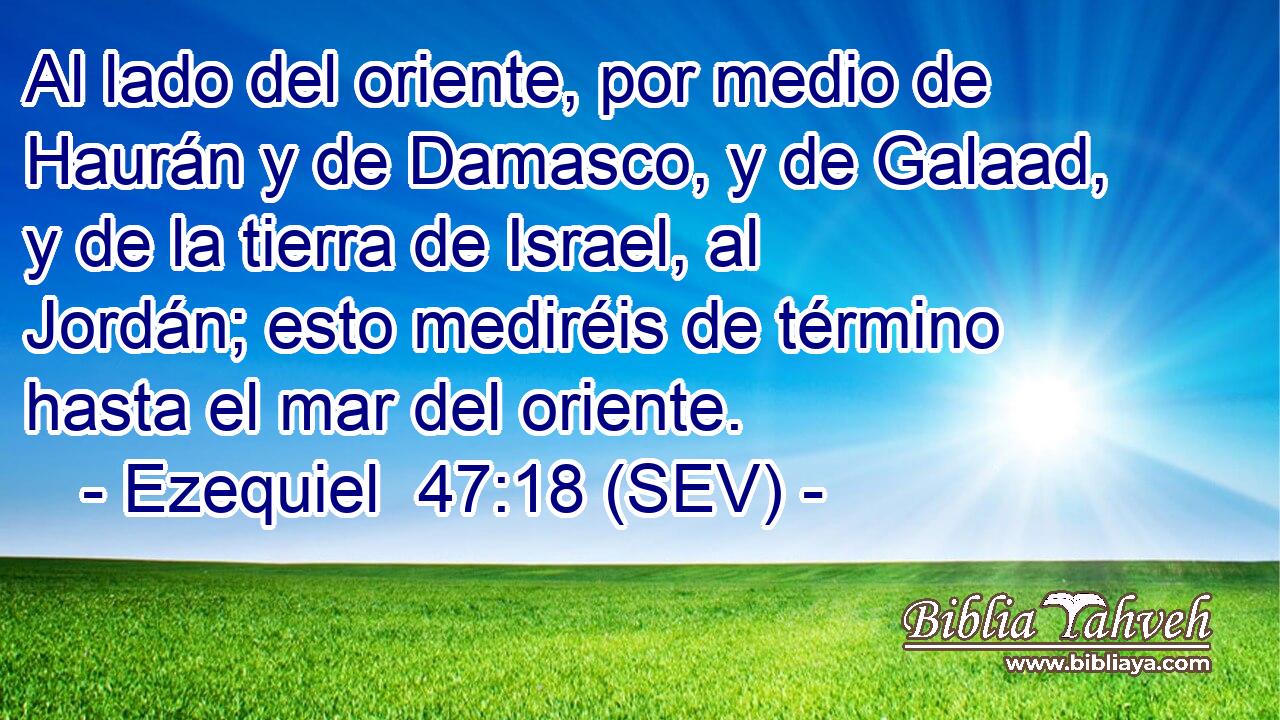 Al lado del oriente, por medio de Haurán y de Damasco, y de Galaad, y de la tierra de Israel, al Jordán; esto mediréis de término hasta el mar del oriente.