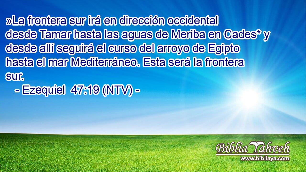 »La frontera sur irá en dirección occidental desde Tamar hasta las aguas de Meriba en Cades* y desde allí seguirá el curso del arroyo de Egipto hasta el mar Mediterráneo. Esta será la frontera sur.