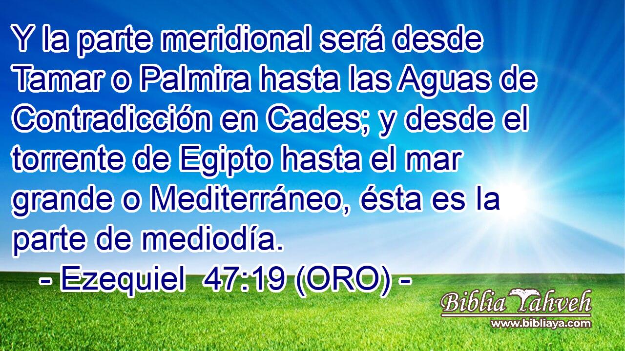  Y la parte meridional será desde Tamar o Palmira hasta las Aguas de Contradicción en Cades; y desde el torrente de Egipto hasta el mar grande o Mediterráneo, ésta es la parte de mediodía. 