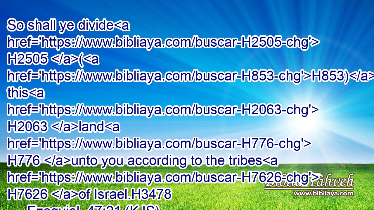 So shall ye divide H2505 (H853) this H2063 land H776 unto you according to the tribes H7626 of Israel.H3478