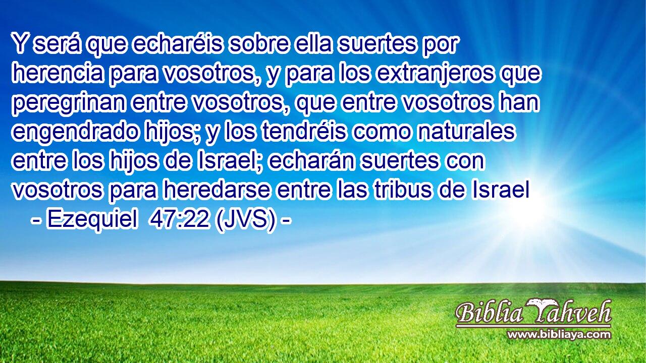 Y será que echaréis sobre ella suertes por herencia para vosotros, y para los extranjeros que peregrinan entre vosotros, que entre vosotros han engendrado hijos; y los tendréis como naturales entre los hijos de Israel; echarán suertes con vosotros para heredarse entre las tribus de Israel