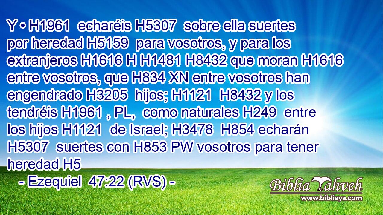 Y • H1961  echaréis H5307  sobre ella suertes por heredad H5159  para vosotros, y para los extranjeros H1616 H H1481 H8432 que moran H1616  entre vosotros, que H834 XN entre vosotros han engendrado H3205  hijos; H1121  H8432 y los tendréis H1961 , PL,  como naturales H249  entre los hijos H1121  de Israel; H3478  H854 echarán H5307  suertes con H853 PW vosotros para tener heredad H5