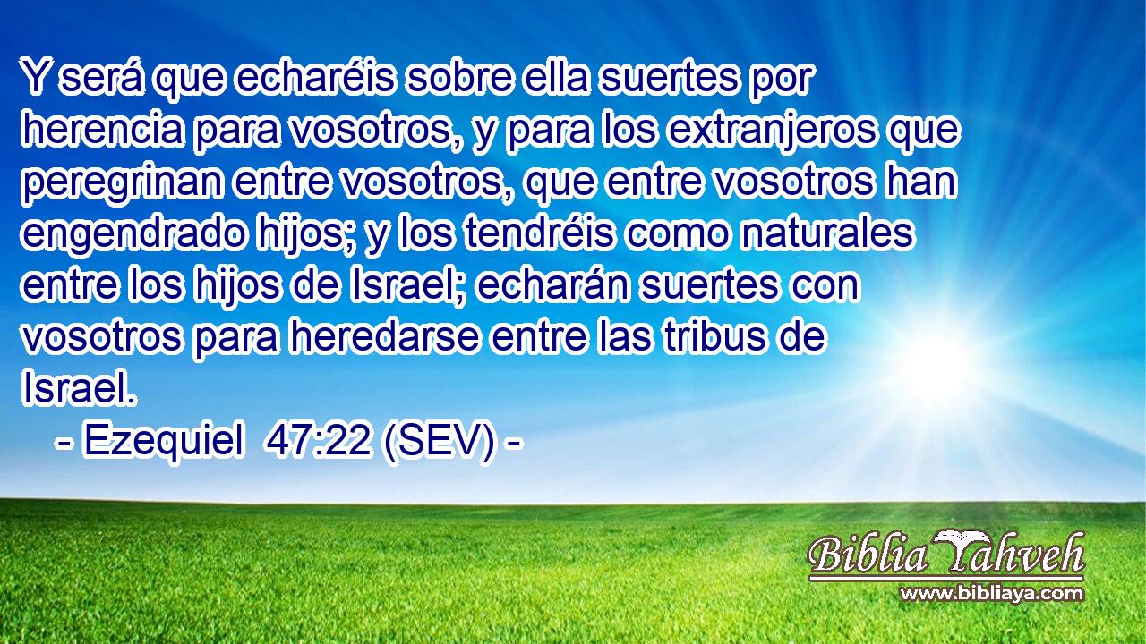 Y será que echaréis sobre ella suertes por herencia para vosotros, y para los extranjeros que peregrinan entre vosotros, que entre vosotros han engendrado hijos; y los tendréis como naturales entre los hijos de Israel; echarán suertes con vosotros para heredarse entre las tribus de Israel.