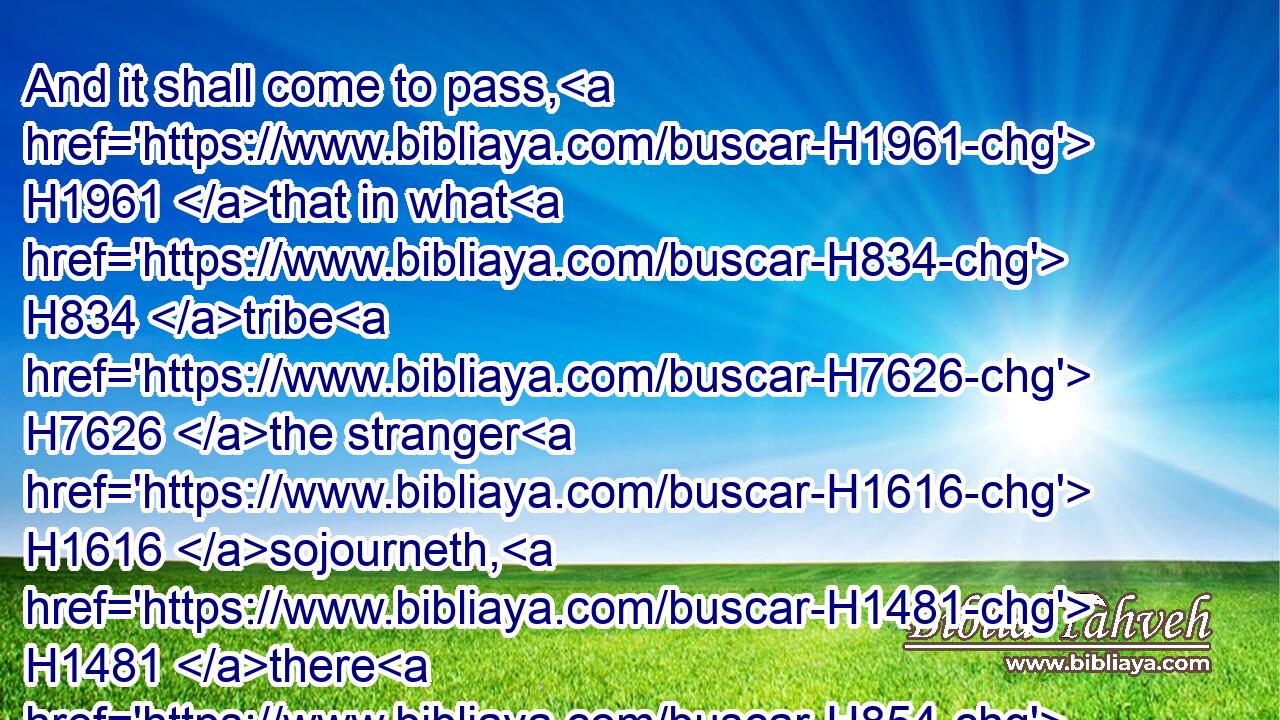 And it shall come to pass, H1961 that in what H834 tribe H7626 the stranger H1616 sojourneth, H1481 there H854  H8033 shall ye give H5414 him his inheritance, H5159 saith H5002 the Lord H136 GOD.H3069