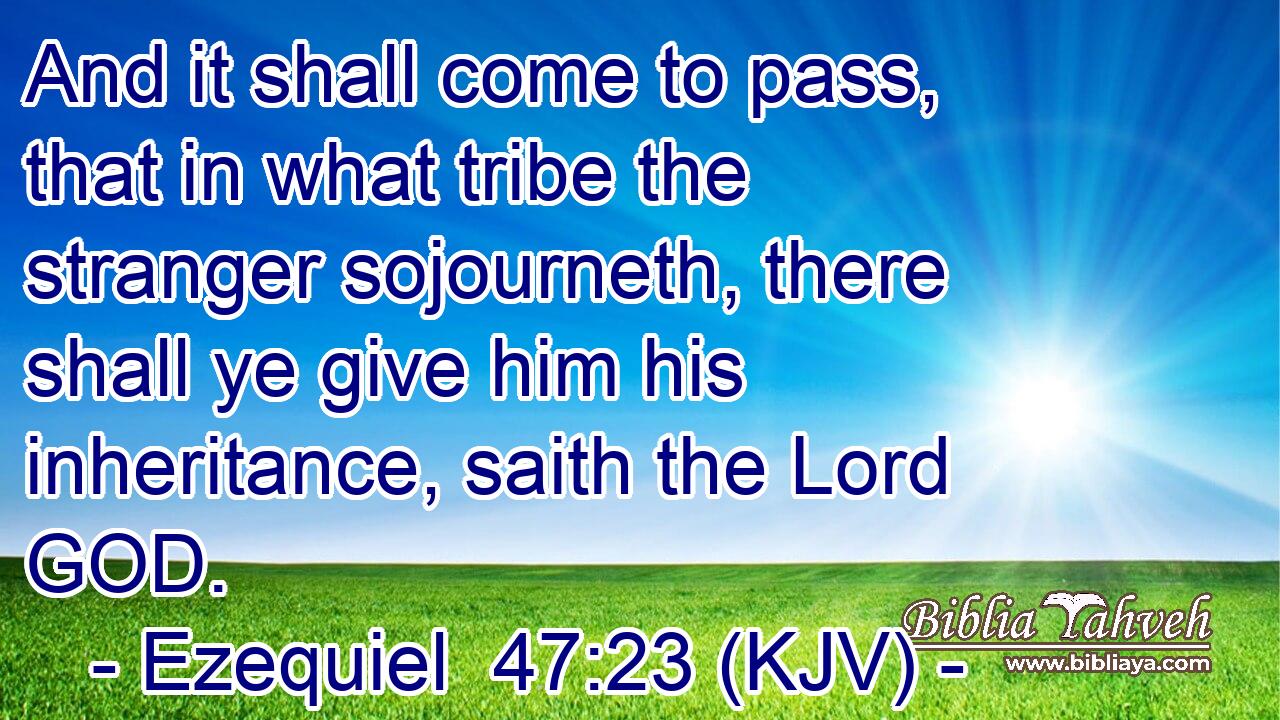 And it shall come to pass, that in what tribe the stranger sojourneth, there shall ye give him his inheritance, saith the Lord GOD.