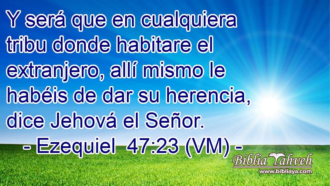  Y será que en cualquiera tribu donde habitare el extranjero, allí mismo le habéis de dar su herencia, dice Jehová el Señor. 