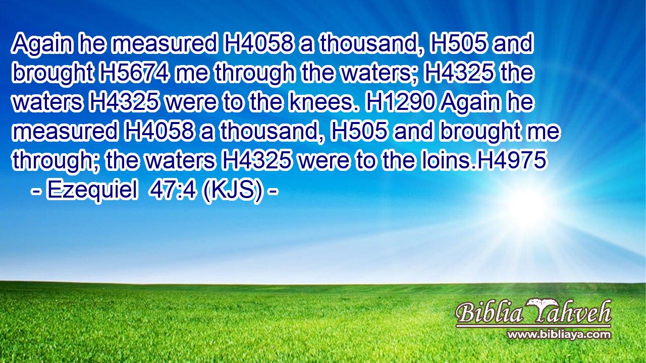 Again he measured H4058 a thousand, H505 and brought H5674 me through the waters; H4325 the waters H4325 were to the knees. H1290 Again he measured H4058 a thousand, H505 and brought me through; the waters H4325 were to the loins.H4975