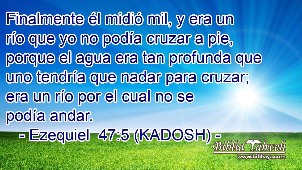  Finalmente él midió mil, y era un río que yo no podía cruzar a pie, porque el agua era tan profunda que uno tendría que nadar para cruzar; era un río por el cual no se podía andar. 