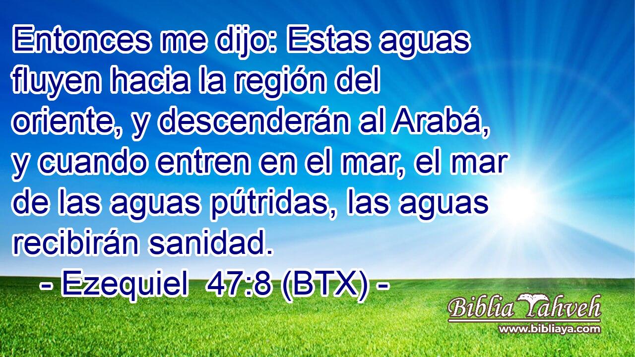 Entonces me dijo: Estas aguas fluyen hacia la región del oriente, y descenderán al Arabá, y cuando entren en el mar, el mar de las aguas pútridas, las aguas recibirán sanidad.