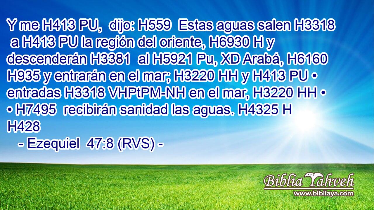 Y me H413 PU,  dijo: H559  Estas aguas salen H3318  a H413 PU la región del oriente, H6930 H y descenderán H3381  al H5921 Pu, XD Arabá, H6160  H935 y entrarán en el mar; H3220 HH y H413 PU • entradas H3318 VHPtPM-NH en el mar, H3220 HH • • H7495  recibirán sanidad las aguas. H4325 H H428 
