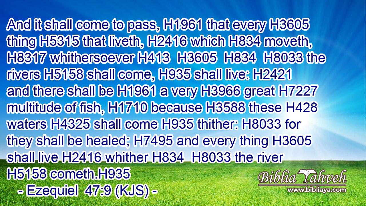And it shall come to pass, H1961 that every H3605 thing H5315 that liveth, H2416 which H834 moveth, H8317 whithersoever H413  H3605  H834  H8033 the rivers H5158 shall come, H935 shall live: H2421 and there shall be H1961 a very H3966 great H7227 multitude of fish, H1710 because H3588 these H428 waters H4325 shall come H935 thither: H8033 for they shall be healed; H7495 and every thing H3605 shall live H2416 whither H834  H8033 the river H5158 cometh.H935