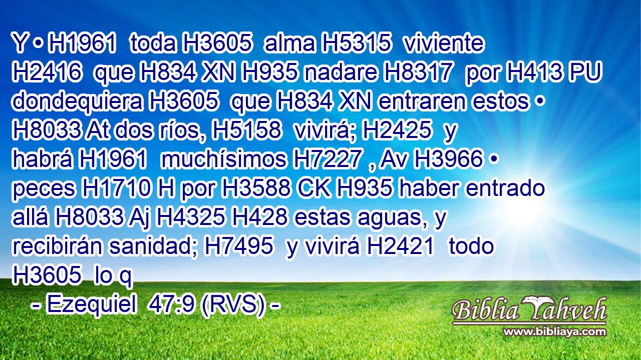 Y • H1961  toda H3605  alma H5315  viviente H2416  que H834 XN H935 nadare H8317  por H413 PU dondequiera H3605  que H834 XN entraren estos • H8033 At dos ríos, H5158  vivirá; H2425  y habrá H1961  muchísimos H7227 , Av H3966 • peces H1710 H por H3588 CK H935 haber entrado allá H8033 Aj H4325 H428 estas aguas, y recibirán sanidad; H7495  y vivirá H2421  todo H3605  lo q