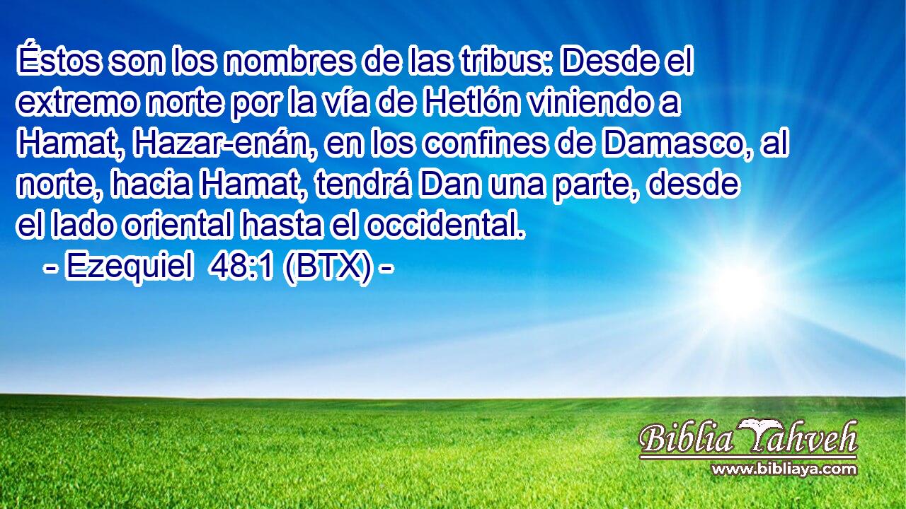 Éstos son los nombres de las tribus: Desde el extremo norte por la vía de Hetlón viniendo a Hamat, Hazar-enán, en los confines de Damasco, al norte, hacia Hamat, tendrá Dan una parte, desde el lado oriental hasta el occidental.