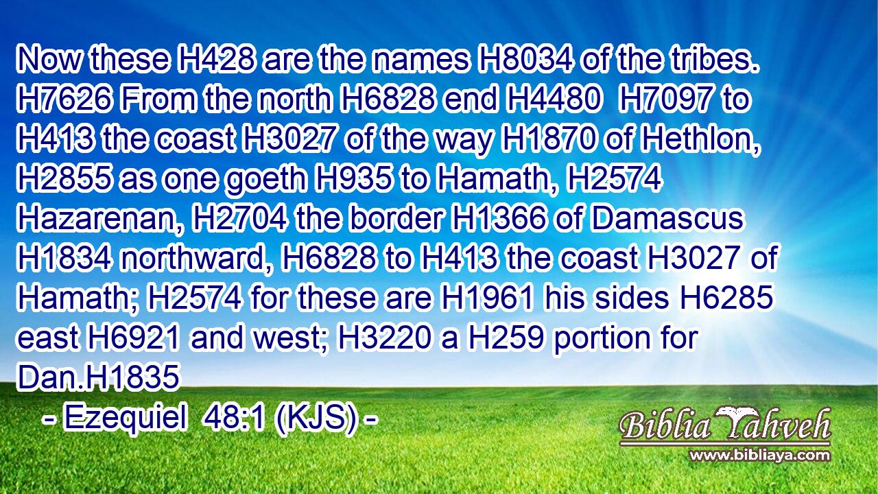 Now these H428 are the names H8034 of the tribes. H7626 From the north H6828 end H4480  H7097 to H413 the coast H3027 of the way H1870 of Hethlon, H2855 as one goeth H935 to Hamath, H2574 Hazarenan, H2704 the border H1366 of Damascus H1834 northward, H6828 to H413 the coast H3027 of Hamath; H2574 for these are H1961 his sides H6285 east H6921 and west; H3220 a H259 portion for Dan.H1835