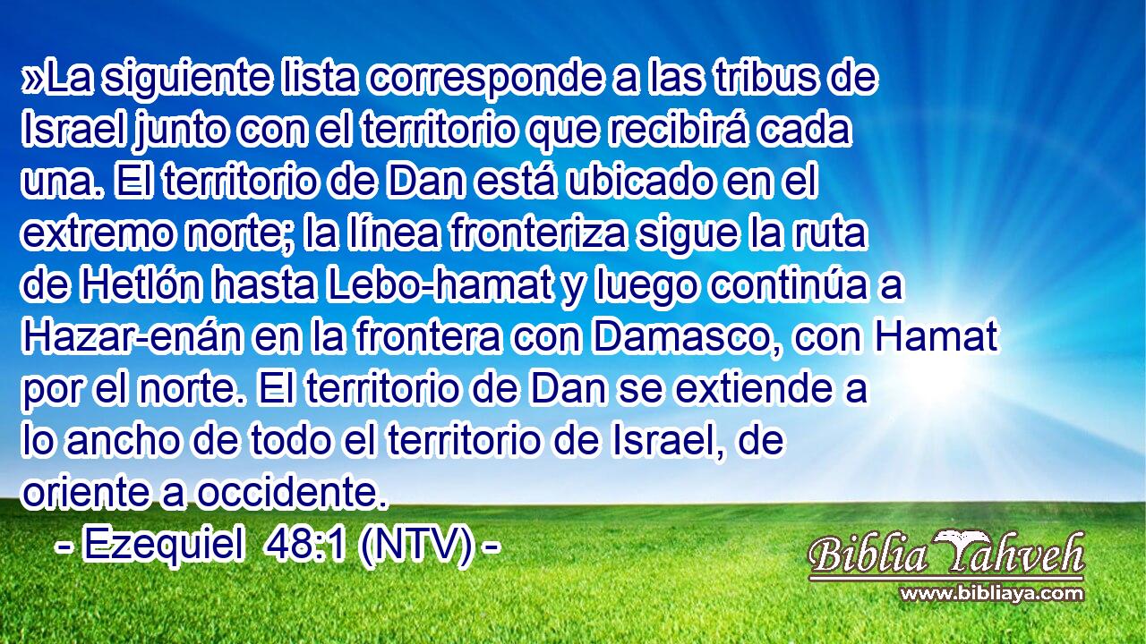 »La siguiente lista corresponde a las tribus de Israel junto con el territorio que recibirá cada una. El territorio de Dan está ubicado en el extremo norte; la línea fronteriza sigue la ruta de Hetlón hasta Lebo-hamat y luego continúa a Hazar-enán en la frontera con Damasco, con Hamat por el norte. El territorio de Dan se extiende a lo ancho de todo el territorio de Israel, de oriente a occidente.