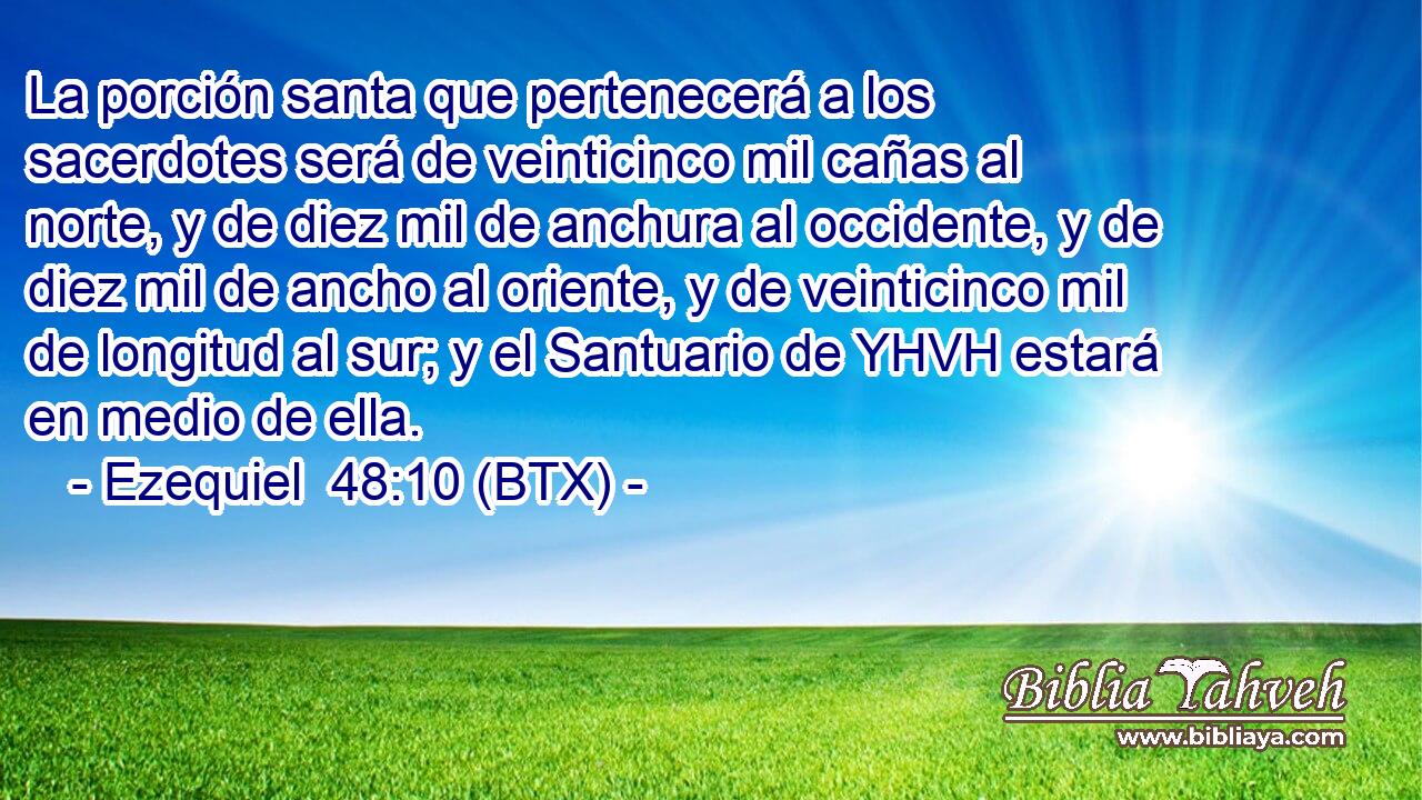 La porción santa que pertenecerá a los sacerdotes será de veinticinco mil cañas al norte, y de diez mil de anchura al occidente, y de diez mil de ancho al oriente, y de veinticinco mil de longitud al sur; y el Santuario de YHVH estará en medio de ella.