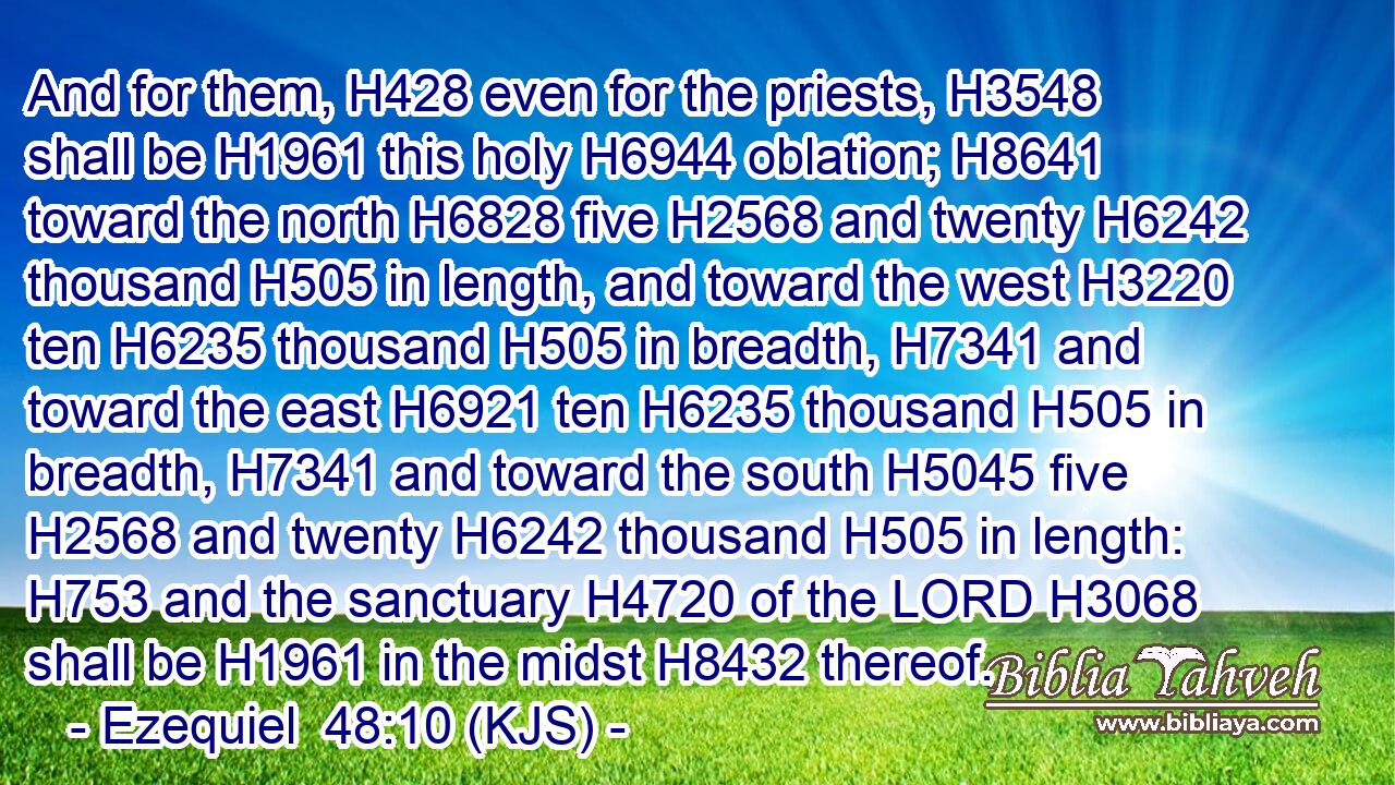 And for them, H428 even for the priests, H3548 shall be H1961 this holy H6944 oblation; H8641 toward the north H6828 five H2568 and twenty H6242 thousand H505 in length, and toward the west H3220 ten H6235 thousand H505 in breadth, H7341 and toward the east H6921 ten H6235 thousand H505 in breadth, H7341 and toward the south H5045 five H2568 and twenty H6242 thousand H505 in length: H753 and the sanctuary H4720 of the LORD H3068 shall be H1961 in the midst H8432 thereof.