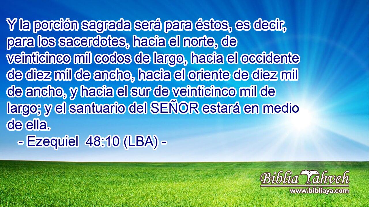 Y la porción sagrada será para éstos, es decir, para los sacerdotes, hacia el norte, de veinticinco mil codos de largo, hacia el occidente de diez mil de ancho, hacia el oriente de diez mil de ancho, y hacia el sur de veinticinco mil de largo; y el santuario del SEÑOR estará en medio de ella.