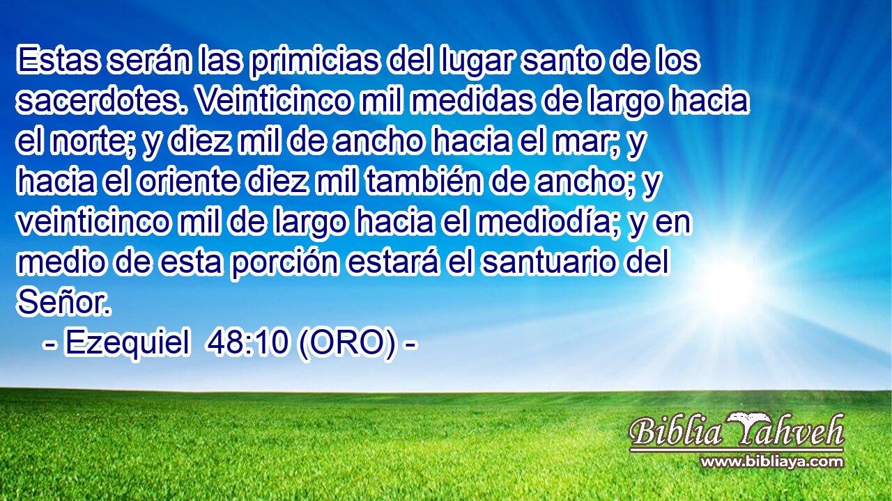  Estas serán las primicias del lugar santo de los sacerdotes. Veinticinco mil medidas de largo hacia el norte; y diez mil de ancho hacia el mar; y hacia el oriente diez mil también de ancho; y veinticinco mil de largo hacia el mediodía; y en medio de esta porción estará el santuario del Señor. 