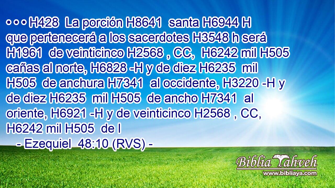 • • • H428  La porción H8641  santa H6944 H que pertenecerá a los sacerdotes H3548 h será H1961  de veinticinco H2568 , CC,  H6242 mil H505  cañas al norte, H6828 -H y de diez H6235  mil H505  de anchura H7341  al occidente, H3220 -H y de diez H6235  mil H505  de ancho H7341  al oriente, H6921 -H y de veinticinco H2568 , CC,  H6242 mil H505  de l