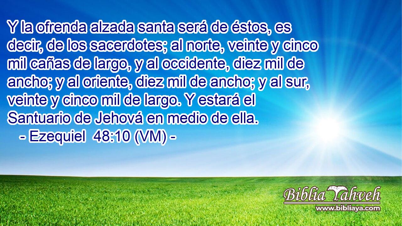  Y la ofrenda alzada santa será de éstos, es decir, de los sacerdotes; al norte, veinte y cinco mil cañas de largo, y al occidente, diez mil de ancho; y al oriente, diez mil de ancho; y al sur, veinte y cinco mil de largo. Y estará el Santuario de Jehová en medio de ella. 