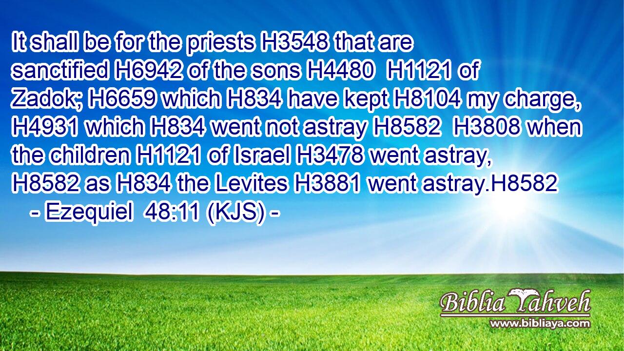 It shall be for the priests H3548 that are sanctified H6942 of the sons H4480  H1121 of Zadok; H6659 which H834 have kept H8104 my charge, H4931 which H834 went not astray H8582  H3808 when the children H1121 of Israel H3478 went astray, H8582 as H834 the Levites H3881 went astray.H8582