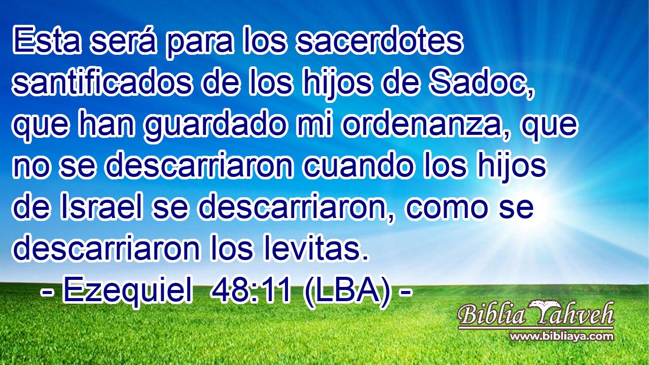 Esta será para los sacerdotes santificados de los hijos de Sadoc, que han guardado mi ordenanza, que no se descarriaron cuando los hijos de Israel se descarriaron, como se descarriaron los levitas.