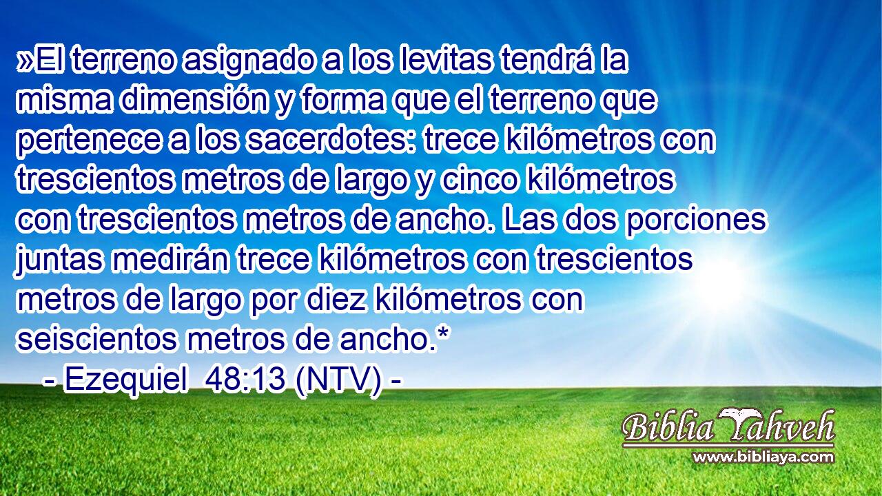 »El terreno asignado a los levitas tendrá la misma dimensión y forma que el terreno que pertenece a los sacerdotes: trece kilómetros con trescientos metros de largo y cinco kilómetros con trescientos metros de ancho. Las dos porciones juntas medirán trece kilómetros con trescientos metros de largo por diez kilómetros con seiscientos metros de ancho.*