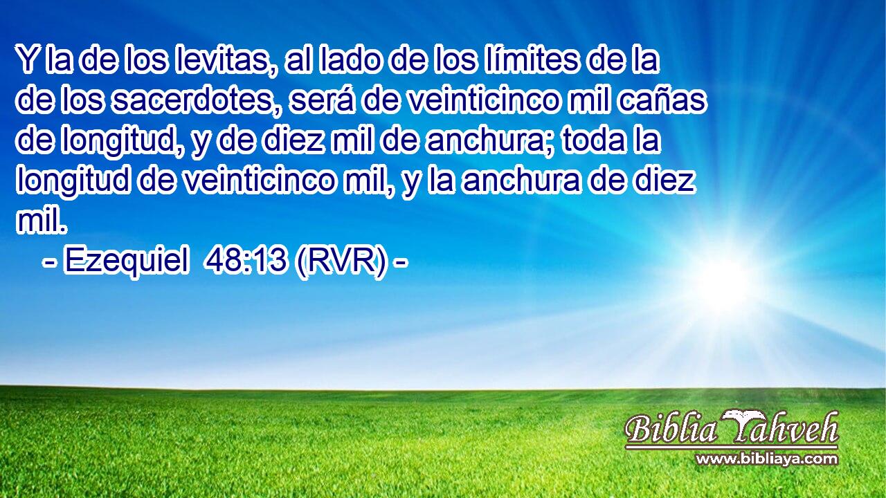 Y la de los levitas, al lado de los límites de la de los sacerdotes, será de veinticinco mil cañas de longitud, y de diez mil de anchura; toda la longitud de veinticinco mil, y la anchura de diez mil.