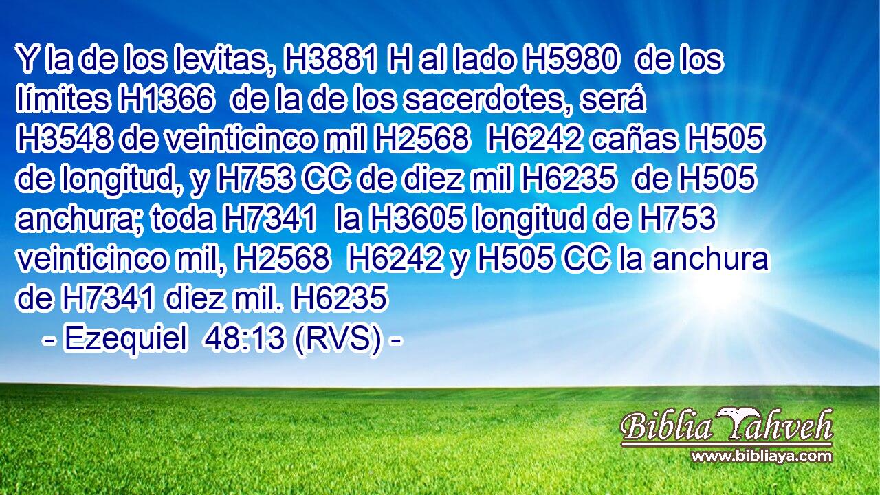 Y la de los levitas, H3881 H al lado H5980  de los límites H1366  de la de los sacerdotes, será H3548 de veinticinco mil H2568  H6242 cañas H505 de longitud, y H753 CC de diez mil H6235  de H505 anchura; toda H7341  la H3605 longitud de H753 veinticinco mil, H2568  H6242 y H505 CC la anchura de H7341 diez mil. H6235  