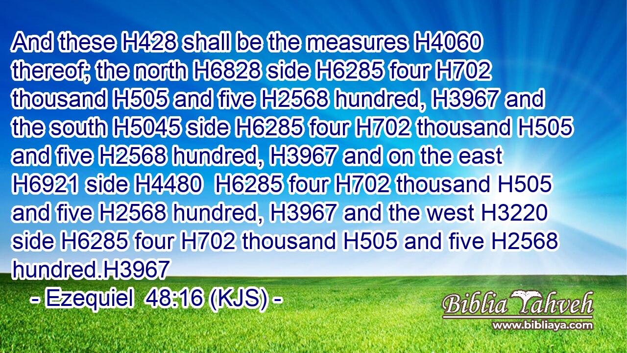 And these H428 shall be the measures H4060 thereof; the north H6828 side H6285 four H702 thousand H505 and five H2568 hundred, H3967 and the south H5045 side H6285 four H702 thousand H505 and five H2568 hundred, H3967 and on the east H6921 side H4480  H6285 four H702 thousand H505 and five H2568 hundred, H3967 and the west H3220 side H6285 four H702 thousand H505 and five H2568 hundred.H3967