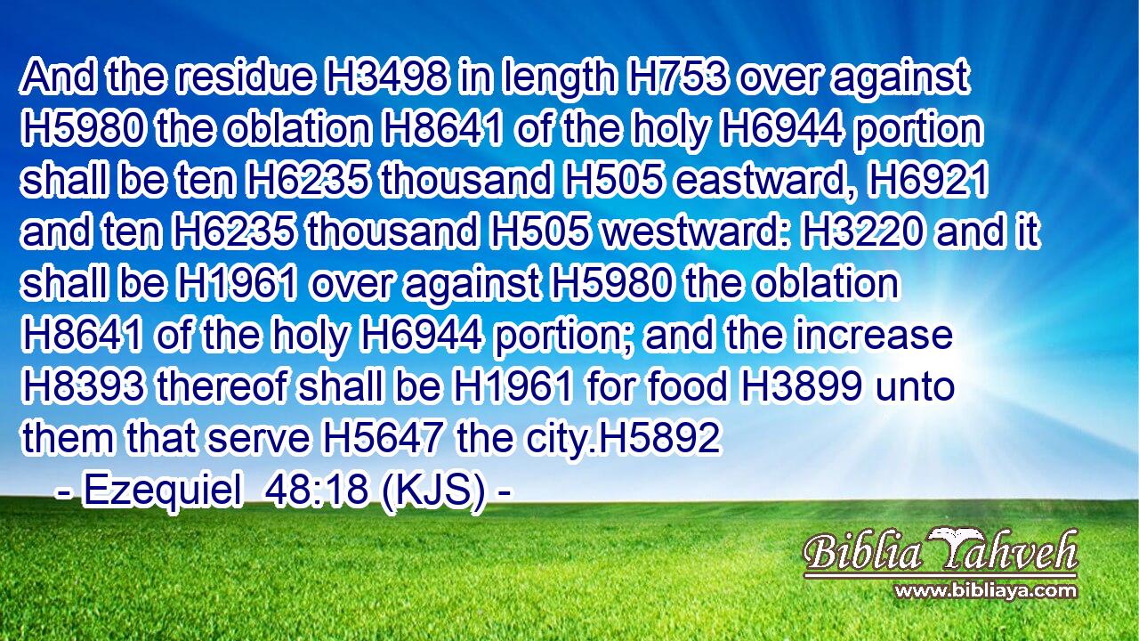 And the residue H3498 in length H753 over against H5980 the oblation H8641 of the holy H6944 portion shall be ten H6235 thousand H505 eastward, H6921 and ten H6235 thousand H505 westward: H3220 and it shall be H1961 over against H5980 the oblation H8641 of the holy H6944 portion; and the increase H8393 thereof shall be H1961 for food H3899 unto them that serve H5647 the city.H5892