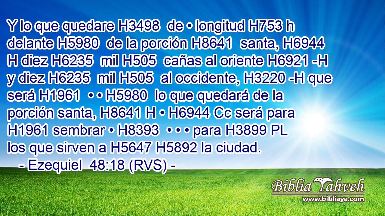 Y lo que quedare H3498  de • longitud H753 h delante H5980  de la porción H8641  santa, H6944 H diez H6235  mil H505  cañas al oriente H6921 -H y diez H6235  mil H505  al occidente, H3220 -H que será H1961  • • H5980  lo que quedará de la porción santa, H8641 H • H6944 Cc será para H1961 sembrar • H8393  • • • para H3899 PL los que sirven a H5647 H5892 la ciudad. 