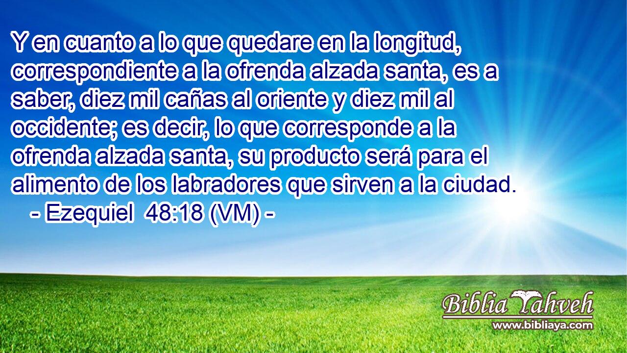  Y en cuanto a lo que quedare en la longitud, correspondiente a la ofrenda alzada santa, es a saber, diez mil cañas al oriente y diez mil al occidente; es decir, lo que corresponde a la ofrenda alzada santa, su producto será para el alimento de los labradores que sirven a la ciudad. 