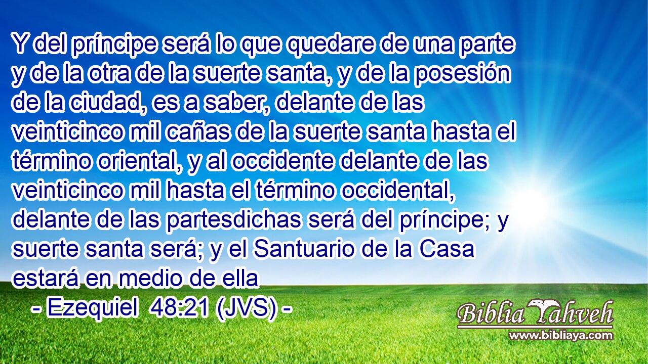 Y del príncipe será lo que quedare de una parte y de la otra de la suerte santa, y de la posesión de la ciudad, es a saber, delante de las veinticinco mil cañas de la suerte santa hasta el término oriental, y al occidente delante de las veinticinco mil hasta el término occidental, delante de las partesdichas será del príncipe; y suerte santa será; y el Santuario de la Casa estará en medio de ella