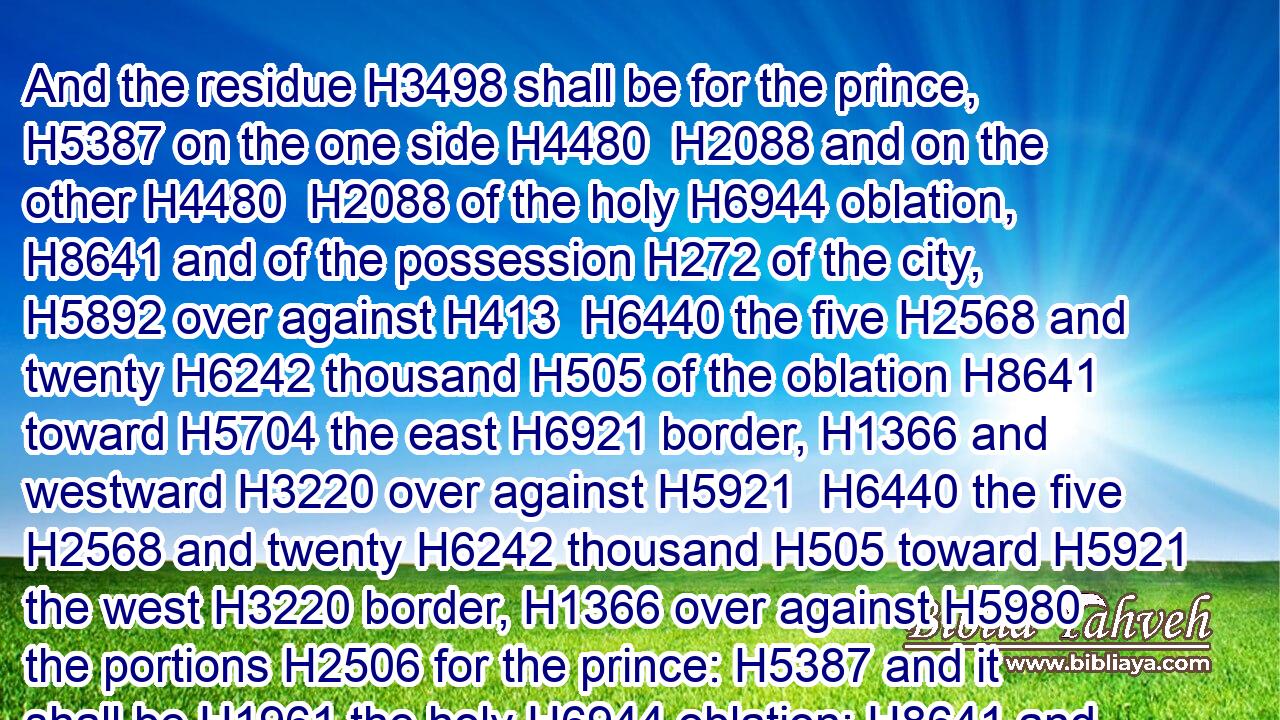 And the residue H3498 shall be for the prince, H5387 on the one side H4480  H2088 and on the other H4480  H2088 of the holy H6944 oblation, H8641 and of the possession H272 of the city, H5892 over against H413  H6440 the five H2568 and twenty H6242 thousand H505 of the oblation H8641 toward H5704 the east H6921 border, H1366 and westward H3220 over against H5921  H6440 the five H2568 and twenty H6242 thousand H505 toward H5921 the west H3220 border, H1366 over against H5980 the portions H2506 for the prince: H5387 and it shall be H1961 the holy H6944 oblation; H8641 and the sanctuary H4720 of the house H1004 shall be in the midst H8432 thereof.