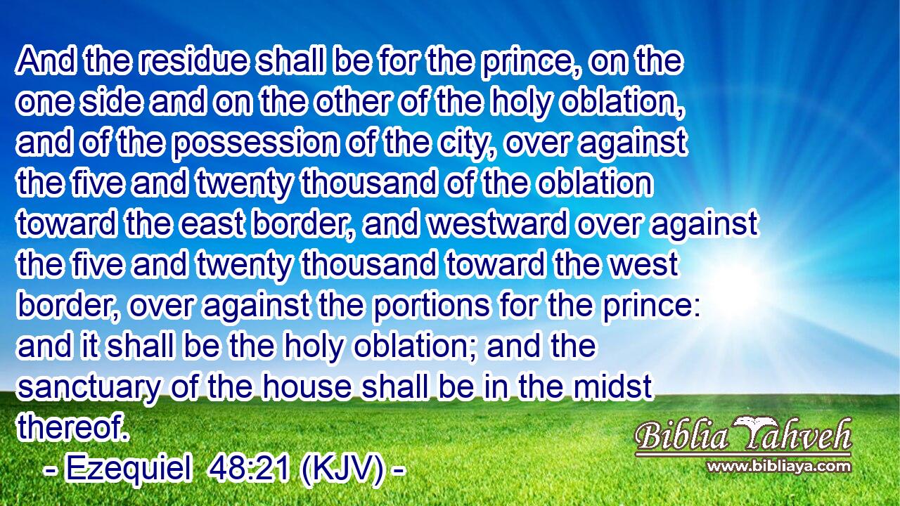 And the residue shall be for the prince, on the one side and on the other of the holy oblation, and of the possession of the city, over against the five and twenty thousand of the oblation toward the east border, and westward over against the five and twenty thousand toward the west border, over against the portions for the prince: and it shall be the holy oblation; and the sanctuary of the house shall be in the midst thereof.