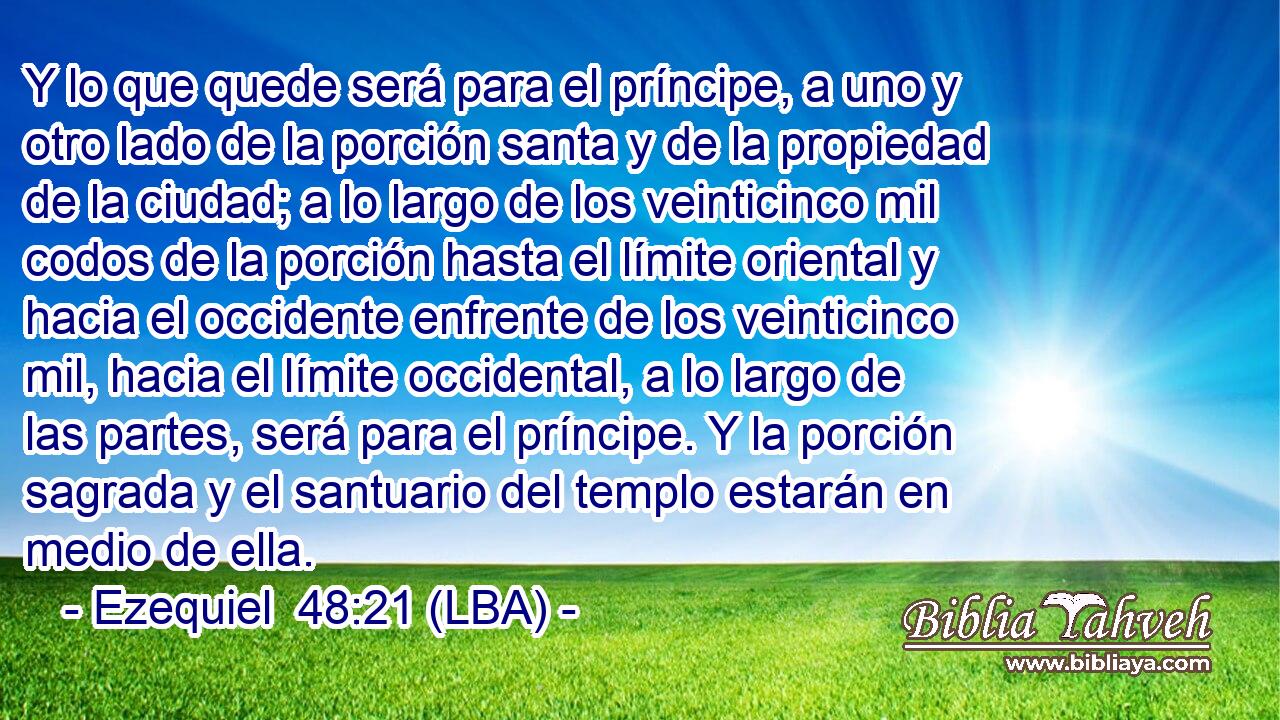 Y lo que quede será para el príncipe, a uno y otro lado de la porción santa y de la propiedad de la ciudad; a lo largo de los veinticinco mil codos de la porción hasta el límite oriental y hacia el occidente enfrente de los veinticinco mil, hacia el límite occidental, a lo largo de las partes, será para el príncipe. Y la porción sagrada y el santuario del templo estarán en medio de ella.